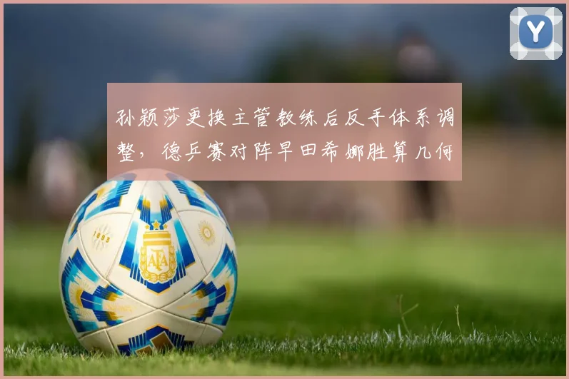 孙颖莎更换主管教练后反手体系调整，德乒赛对阵早田希娜胜算几何？