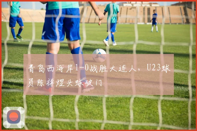 青岛西海岸1-0战胜大连人，U23球员陈祥煜头球破门