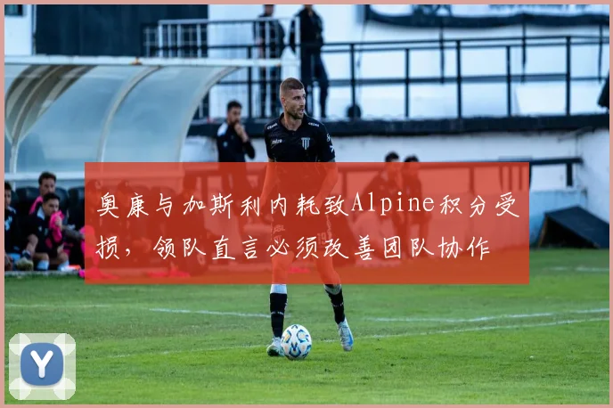 奥康与加斯利内耗致Alpine积分受损，领队直言必须改善团队协作