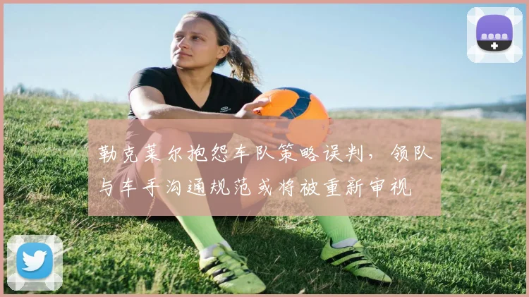 勒克莱尔抱怨车队策略误判，领队与车手沟通规范或将被重新审视