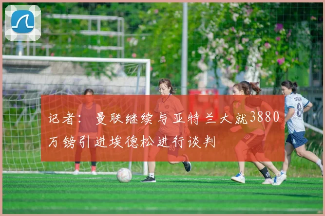 记者：曼联继续与亚特兰大就3880万镑引进埃德松进行谈判