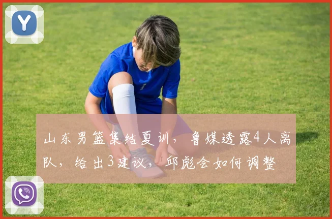 山东男篮集结夏训，鲁媒透露4人离队，给出3建议，邱彪会如何调整