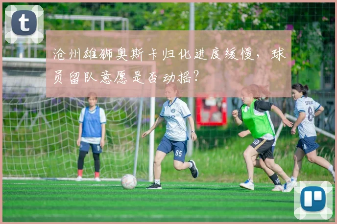 沧州雄狮奥斯卡归化进度缓慢，球员留队意愿是否动摇？